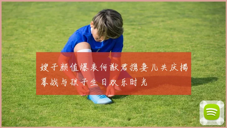 嫂子颜值爆表何猷君携妻儿共庆揭幕战与孩子生日欢乐时光