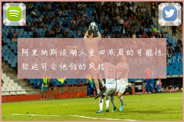 阿里纳斯谈湖人重回浓眉的可能性称这符合他们的风格