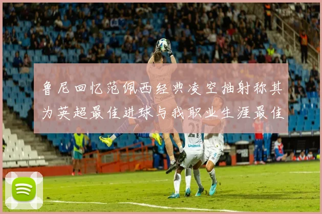 鲁尼回忆范佩西经典凌空抽射称其为英超最佳进球与我职业生涯最佳传球结合
