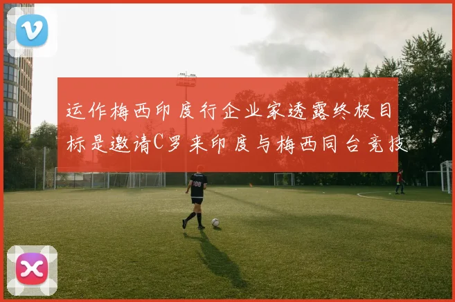 运作梅西印度行企业家透露终极目标是邀请C罗来印度与梅西同台竞技