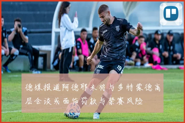德媒报道阿德耶米将与多特蒙德高层会谈或面临罚款与禁赛风险