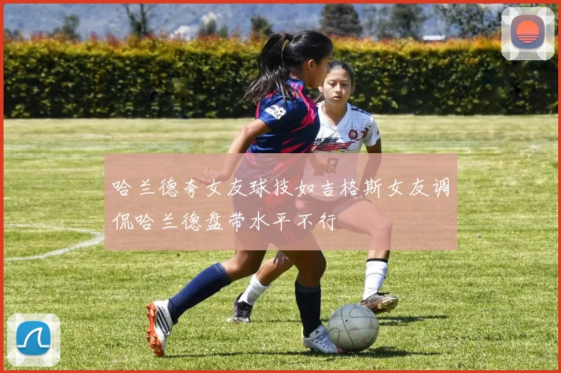哈兰德夸女友球技如吉格斯女友调侃哈兰德盘带水平不行