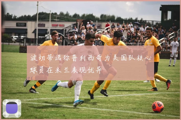 波切蒂诺称普利西奇为美国队核心球员在米兰表现优异