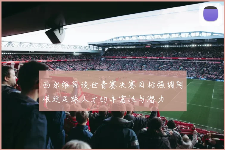 西尔维蒂谈世青赛决赛目标强调阿根廷足球人才的丰富性与潜力