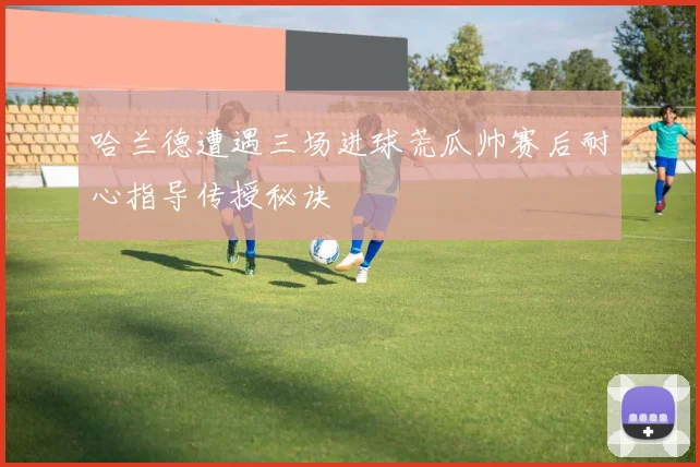 哈兰德遭遇三场进球荒瓜帅赛后耐心指导传授秘诀