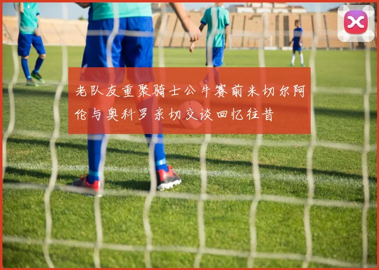 老队友重聚骑士公牛赛前米切尔阿伦与奥科罗亲切交谈回忆往昔