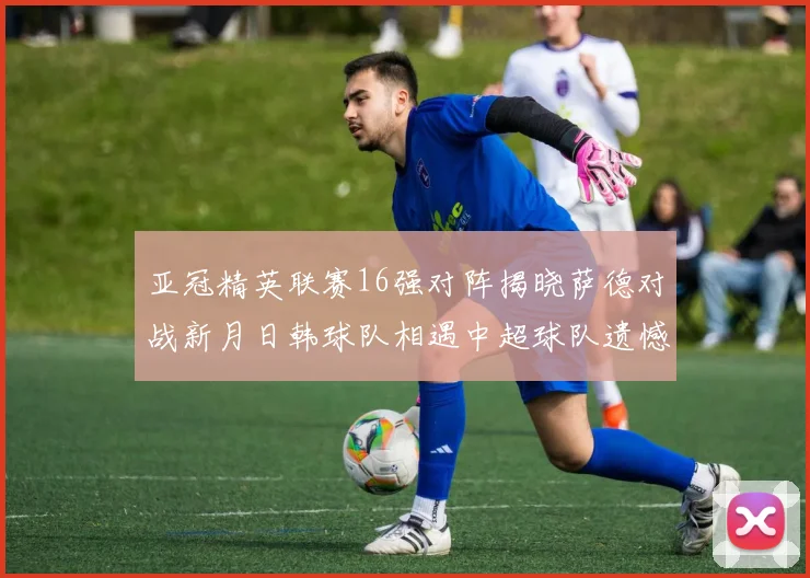 亚冠精英联赛16强对阵揭晓萨德对战新月日韩球队相遇中超球队遗憾出局