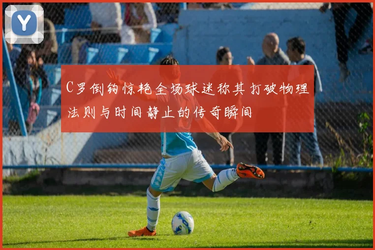 C罗倒钩惊艳全场球迷称其打破物理法则与时间静止的传奇瞬间