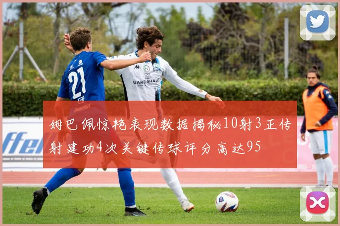 姆巴佩惊艳表现数据揭秘10射3正传射建功4次关键传球评分高达95
