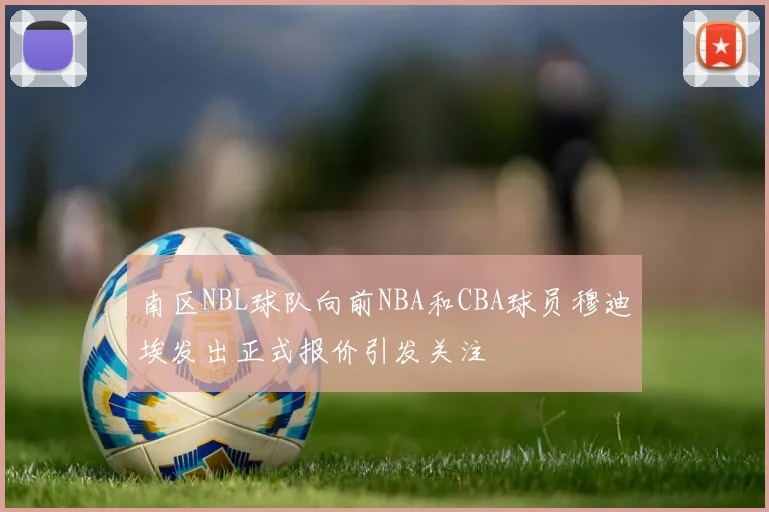 南区NBL球队向前NBA和CBA球员穆迪埃发出正式报价引发关注