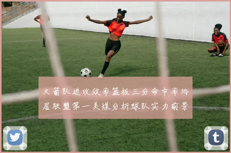 火箭队进攻效率篮板三分命中率均居联盟第一美媒分析球队实力前景