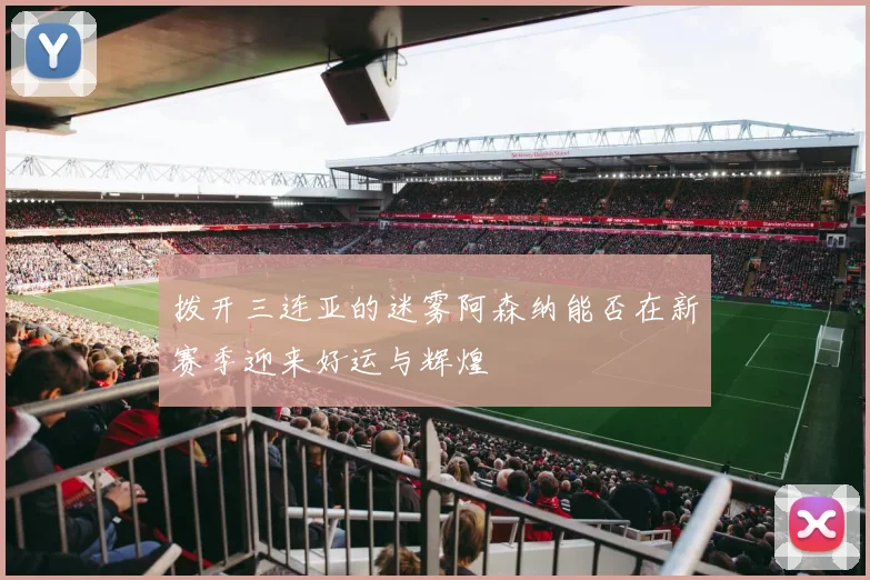 拨开三连亚的迷雾阿森纳能否在新赛季迎来好运与辉煌