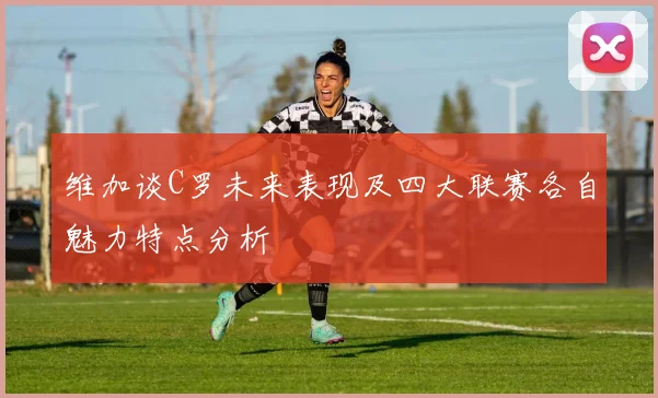 维加谈C罗未来表现及四大联赛各自魅力特点分析