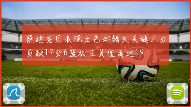 萨迪克贝表现出色却错失关键三分贡献17分6篮板正负值高达19