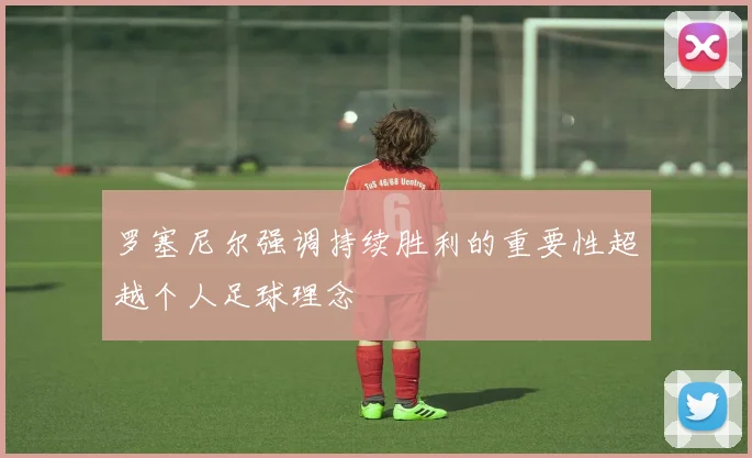 罗塞尼尔强调持续胜利的重要性超越个人足球理念