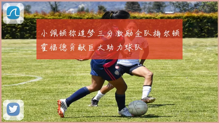 小佩顿称追梦三分激励全队梅尔顿霍福德贡献巨大助力球队